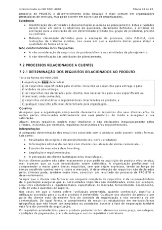 Interpretação da ISO 9001:2000 Página 35 de 69
processo de PROJETO e desenvolvimento (esta situação é mais comum em organizações
prestadoras de serviços, mas pode ocorrer em outro tipo de organizações).
Evidência
• Identificação das atividades e documentação associada ao planejamento. Estas atividades
devem levar em conta os objetivos da qualidade, claramente definidos, e critérios de
aceitação para a realização de um determinado produto (ou grupo de produtos), projeto
ou contrato.
• Métodos claramente definidos para a execução do processo, ciclo P-D-C-A, com
instruções de trabalho escritos, nos casos em que a ausência destas possa afetar a
qualidade de forma adversa.
Não conformidades mais freqüentes
• A não consideração de requisitos do produto/cliente nas atividades de planejamento.
• A não identificação das atividades de planejamento.
7.2 PROCESSOS RELACIONADOS A CLIENTES
7.2.1 DETERMINAÇÃO DOS REQUISITOS RELACIONADOS AO PRODUTO
Texto da Norma ISO 9001:2000
A organização deve determinar
a) os requisitos especificados pelo cliente, incluindo os requisitos para entrega e para
atividades de pós-entrega,
b) os requisitos não declarados pelo cliente, mas necessários para o uso especificado ou
intencional, onde conhecido,
c) requisitos estatutários e regulamentares relacionados ao produto, e
d) qualquer requisito adicional determinado pela organização.
Objetivo
Assegurar que a organização compreende claramente os requisitos dos seus clientes e/ou de
outras partes interessadas relativamente aos seus produtos, de modo a assegurar a sua
satisfação.
Alguns desses requisitos podem estar implícitos e não declarados inequivocamente pelos
clientes, incluindo, por exemplo, requisitos estatutários e/ou regulamentares.
Interpretação
A adequada determinação dos requisitos associada com o produto pode assumir várias formas,
tais como:
• Resultados do projeto e desenvolvimento (ex. novos produtos);
• Informações obtidas do contato com clientes (ex. através de visitas comerciais,...);
• Estudos de mercado e Benchmarking;
• Legislação e regulamentação;
• A percepção do cliente (satisfação e/ou insatisfação).
Muitos clientes podem não saber exatamente o que pedir na aquisição de produto e/ou serviço,
mas esperam que as suas necessidades sejam satisfeitas. A organização profissional irá
compreender a maior parte desses requisitos, sem que sejam expressos, tendo ao longo do
tempo recolhido conhecimento sobre o mercado. A determinação de requisitos não declarados
pelos clientes pode, também neste item, constituir um resultado do processo de PROJETO e
desenvolvimento.
Sempre que o cliente não fornecer um conjunto completo de requisitos, é da responsabilidade
da organização assegurar que as necessidades implícitas são identificadas, como por exemplo,
requisitos estatutários e regulamentares, expectativas de mercado, fornecimento, desempenho,
ciclo de vida e questões de suporte.
Nos casos em que a norma refere “utilização pretendida, quando conhecida”, significa a
utilização acordada para a qual o produto é pretendido. Qualquer uso abusivo do produto por
parte do cliente está claramente fora do controle da organização e não necessita de ser
contemplado. De igual forma, o cumprimento de requisitos estatutários em mercados/áreas
geográficas que não foram contemplados ou acordados durante a fase de negociação também
está fora do controle da organização.
Os requisitos estabelecidos para o produto poderão incluir elementos como preço, embalagem,
condições de pagamento, prazo de entrega e outros requisitos contratuais.
 