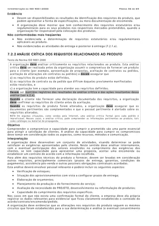 Interpretação da ISO 9001:2000 Página 36 de 69
Evidência
• Devem ser disponibilizados os resultados da identificação dos requisitos do produto, que
podem apresentar a forma de especificações, ou mera documentação de encomenda.
• A organização deve mostrar que tem conhecimento dos requisitos estatutários e/ou
regulamentares para os seus produtos nos respectivos mercados pretendidos, quando a
organização for responsável pela colocação dos produtos.
Não conformidades mais freqüentes
• Não evidenciada a determinação de requisitos estatutários e/ou regulamentares
aplicáveis ao produto.
• Não evidenciadas as atividades de entrega e posterior à entrega (7.2.1.a).
7.2.2 ANÁLISE CRÍTICA DOS REQUISITOS RELACIONADOS AO PRODUTO
Texto da Norma ISO 9001:2000
A organização deve analisar criticamente os requisitos relacionados ao produto. Esta análise
crítica deve ser realizada antes da organização assumir o compromisso de fornecer um produto
para o cliente (por exemplo, apresentação de propostas, aceitação de contratos ou pedidos,
aceitação de alterações em contratos ou pedidos) e devem assegurar que
a) os requisitos do produto estão definidos,
b) os requisitos de contrato ou de pedido que difiram daqueles previamente manifestados
estão resolvidos, e
c) a organização tem a capacidade para atender aos requisitos definidos.
Devem ser mantidos registros dos resultados da análise crítica e das ações resultantes dessa
análise (ver 4.2.4).
Quando o cliente não fornecer uma declaração documentada dos requisitos, a organização
deve confirmar os requisitos do cliente antes da aceitação.
Quando os requisitos de produto forem alterados, a organização deve assegurar que os
documentos pertinentes são complementados e que o pessoal pertinente é alertado sobre os
requisitos alterados.
NOTA Em algumas situações, como vendas pela internet, uma análise crítica formal para cada pedido é
impraticável. Nesses casos, a análise crítica, pode compreender as informações pertinentes ao produto, tais
como catálogos ou material de propaganda.
Objetivo
Compreender o compromisso e capacidade para cumprir o prometido são uma parte essencial
para atingir a satisfação de clientes. A análise da capacidade para cumprir os compromissos
deve tomar em consideração todos os aspectos, como recursos, métodos e comunicação.
Interpretação
A organização deve desenvolver um conjunto de atividades, visando determinar se pode
satisfazer as exigências apresentadas pelo cliente. Neste sentido deve analisar internamente,
com a eventual participação dos setores envolvidos no cumprimento das exigências dos
clientes, se tem capacidade para apresentar uma proposta, aceitar uma encomenda ou
estabelecer um contrato de acordo com a informação recolhida.
Para além dos requisitos técnicos do produto a fornecer, devem ser levadas em consideração
outros requisitos, principalmente comerciais (prazos de entrega, garantias, condições de
pagamento), assistência pós-venda e outras possíveis obrigações contratuais acordadas.
Esta análise deverá envolver pessoal relevante e poderá incluir os seguintes aspectos:
• Verificação de estoques;
• Situação dos aprovisionamentos com vista a configurar prazos de entrega;
• Elaboração de orçamentos;
• Planejamento da produção e do fornecimento do serviço;
• Avaliação da necessidade de PROJETO, desenvolvimento ou reformulação de produtos;
• Capacidade do cumprimento dos requisitos específicos.
Nos casos em que não exista uma confirmação formal do cliente, a empresa deve ela própria
registrar os dados relevantes para evidenciar que ficou claramente estabelecido o conteúdo do
acordo/contrato/encomenda/pedido.
A organização deve evidenciar que as alterações nos requisitos do produto seguem os mesmos
circuitos que foram estabelecidos para a sua determinação e análise (e eventual consentimento
 