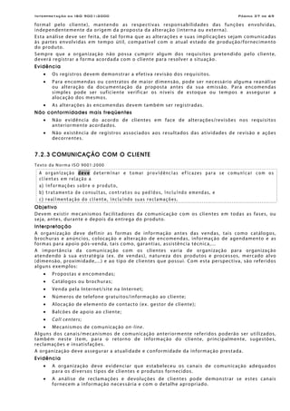 Interpretação da ISO 9001:2000 Página 37 de 69
formal pelo cliente), mantendo as respectivas responsabilidades das funções envolvidas,
independentemente da origem da proposta da alteração (interna ou externa).
Esta análise deve ser feita, de tal forma que as alterações e suas implicações sejam comunicadas
às partes envolvidas em tempo útil, compatível com o atual estado de produção/fornecimento
do produto.
Sempre que a organização não possa cumprir algum dos requisitos pretendido pelo cliente,
deverá registrar a forma acordada com o cliente para resolver a situação.
Evidência
• Os registros devem demonstrar a efetiva revisão dos requisitos.
• Para encomendas ou contratos de maior dimensão, pode ser necessário alguma reanálise
ou alteração da documentação da proposta antes da sua emissão. Para encomendas
simples pode ser suficiente verificar os níveis de estoque ou tempos e assegurar a
alocação dos mesmos.
• As alterações às encomendas devem também ser registradas.
Não conformidades mais freqüentes
• Não evidência do acordo de clientes em face de alterações/revisões nos requisitos
anteriormente acordados.
• Não existência de registros associados aos resultados das atividades de revisão e ações
decorrentes.
7.2.3 COMUNICAÇÃO COM O CLIENTE
Texto da Norma ISO 9001:2000
A organização deve determinar e tomar providências eficazes para se comunicar com os
clientes em relação a
a) informações sobre o produto,
b) tratamento de consultas, contratos ou pedidos, incluindo emendas, e
c) realimentação do cliente, incluindo suas reclamações.
Objetivo
Devem existir mecanismos facilitadores da comunicação com os clientes em todas as fases, ou
seja, antes, durante e depois da entrega do produto.
Interpretação
A organização deve definir as formas de informação antes das vendas, tais como catálogos,
brochuras e anúncios, colocação e alteração de encomendas, informação de agendamento e as
formas para apoio pós-venda, tais como, garantias, assistência técnica,...
A importância da comunicação com os clientes varia de organização para organização
atendendo à sua estratégia (ex. de vendas), natureza dos produtos e processos, mercado alvo
(dimensão, proximidade,...) e ao tipo de clientes que possui. Com esta perspectiva, são referidos
alguns exemplos:
• Propostas e encomendas;
• Catálogos ou brochuras;
• Venda pela Internet/site na Internet;
• Números de telefone gratuitos/informação ao cliente;
• Alocação de elemento de contacto (ex. gestor de cliente);
• Balcões de apoio ao cliente;
• Call centers;
• Mecanismos de comunicação on-line.
Alguns dos canais/mecanismos de comunicação anteriormente referidos poderão ser utilizados,
também neste item, para o retorno de informação do cliente, principalmente, sugestões,
reclamações e insatisfações.
A organização deve assegurar a atualidade e conformidade da informação prestada.
Evidência
• A organização deve evidenciar que estabeleceu os canais de comunicação adequados
para os diversos tipos de clientes e produtos fornecidos.
• A análise de reclamações e devoluções de clientes pode demonstrar se estes canais
fornecem a informação necessária e com o detalhe apropriado.
 