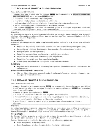 Interpretação da ISO 9001:2000 Página 39 de 69
7.3.2 ENTRADAS DE PROJETO E DESENVOLVIMENTO
Texto da Norma ISO 9001:2000
Entradas relativas a requisitos de produto devem ser determinadas e registros devem ser
mantidos (ver 4.2.4). Essas entradas devem incluir
a) requisitos de funcionamento e de desempenho,
b) requisitos estatutários e regulamentares aplicáveis,
c) onde aplicáveis, informações originadas de projetos anteriores semelhantes, e
d) outros requisitos essenciais paro projeto e desenvolvimento.
Essas entradas devem ser analisadas criticamente quanto à adequação. Requisitos devem ser
completos, sem ambigüidades e não conflitantes entre si.
Objetivo
Os objetivos do projeto e desenvolvimento devem ser definidos para assegurar que as fontes
vitais de informação não são omitidas, e que não existem conflitos ou ambigüidade ao nível dos
requisitos e dados de partida.
Interpretação
O projeto e desenvolvimento deverão ser iniciados com a identificação e análise dos seguintes
aspectos:
• Requisitos do produto ou mercado identificados pelo cliente e/ou pela organização;
• Exigências de validação de processos de produção e fornecimentos de serviço;
• Boas práticas e normas aplicáveis;
• Requisitos estatutários e regulamentares aplicáveis ao produto;
• Exigências de certificação ou homologação do produto;
• Requisitos funcionais e de desempenho/utilização;
• Informações resultantes de concepções anteriores semelhantes.
Evidência
• Registros associados com as entradas para o projeto e desenvolvimento consideradas em
cada projeto.
Não conformidades mais freqüentes
• Não ter sido evidenciada a consideração de todas as informações e dados relevantes para
o projeto e desenvolvimento.
7.3.3 SAÍDAS DE PROJETO E DESENVOLVIMENTO
Texto da Norma ISO 9001:2000
As saídas de projeto e desenvolvimento devem ser apresentadas de uma forma que possibilite
a verificação em relação às entradas de projeto e desenvolvimento e devem ser aprovadas
antes de serem liberadas.
Saídas de projeto e desenvolvimento devem
a) atender aos requisitos de entrada paro projeto e desenvolvimento,
b) fornecer informações apropriadas para aquisição, produção e para fornecimento de serviço,
c) conter ou referenciar critérios de aceitação do produto, e
d) especificar as características do produto que são essenciais para seu uso seguro e
adequado.
Objetivo
As saídas/resultados do projeto e desenvolvimento são necessárias para verificar o cumprimento
dos requisitos de entrada, a progressão do produto e também fornecer informação para as
etapas subseqüentes da realização do produto e/ou fornecimento do serviço.
Interpretação
De forma a facilitar a revisão e verificação do projeto, é essencial que se defina que resultados
se esperam obter e em que formas devem ser apresentadas.
Formas típicas para os resultados do projeto e desenvolvimento podem ser:
• Especificações de matérias-primas;
• Especificações do produto (características funcionais e técnicas);
 