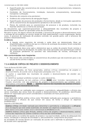 Interpretação da ISO 9001:2000 Página 40 de 69
• Especificações das características do serviço desenvolvido (comportamentais, temporais,
ergonômicos, etc);
• Condições de funcionamento, instalação, manuseio, armazenamento, manutenção,
transporte e utilização;
• Desenhos de conjunto e/ou pormenor;
• Evidência do cumprimento de obrigações legais;
• Especificações do processo de produção e fornecimento, desde as instruções operatórias
até às características do equipamento (produtivo e de controle);
• Planos de controle para as características do processo e do produto, incluindo (ou
fazendo referência) a critérios de aceitação.
Os documentos que suportam/apresentam a adequabilidade dos resultados do projeto e
desenvolvimento, devem ser aprovados antes da sua emissão.
Ressalva-se que, em alguns setores de atividade, o processo de projeto e desenvolvimento inclui
a entrega de um produto ou serviço (ainda em fase experimental) a outra organização. Nestes
casos, o processo de realização do produto coincide, em grande parte, com o processo de
projeto e desenvolvimento.
Evidência
• A ligação entre requisitos de entrada e saída deve ser demonstrada. Deve ser
disponibilizada a evidência de que os critérios de aceitação do produto foram cumpridos
ou então resolvidos e aceites.
• A organização deve estar apta a demonstrar que as saídas do projeto foram revistas e
aprovadas antes da divulgação. As saídas não serão aprovadas caso permaneçam critérios
de aceitação pendentes ou questões não solucionadas de revisão, verificação ou
validação.
Não conformidades mais freqüentes
• Não terem sido consideradas as características do produto que são essenciais para o seu
uso de forma correta e segura.
7.3.4 ANÁLISE CRÍTICA DE PROJETO E DESENVOLVIMENTO
Texto da Norma ISO 9001:2000
Devem ser realizadas, em fases apropriadas, análises críticas sistemáticas de projeto e
desenvolvimento, de acordo com as disposições planejadas (ver 7.3.1)
a) avaliar a capacidade dos resultados do projeto e desenvolvimento em atender aos
requisitos, e
b) identificar qualquer problema e propor as ações necessárias.
Entre os participantes em tais análises críticas devem estar incluídos representantes de
funções envolvidas com o(s) estágio(s) do projeto e desenvolvimento que está(ão) sendo
analisado(s) criticamente. Devem ser mantidos registros dos resultados das análises críticas e
de quaisquer ações necessárias (ver 4.2.4).
Objetivo
As revisões devem ser realizadas para assegurar a pertinência, adequabilidade e eficácia dos
vários resultados das várias fases do projeto e desenvolvimento. Os problemas identificados
devem ser registrados para serem considerados e resolvidos em fases posteriores.
Interpretação
A ISO 9000:2005 define análise crítica como “Atividade realizada para assegurar a pertinência,
adequabilidade e eficácia do que estiver em causa, de forma a atingir os objetivos
estabelecidos”.
Segundo a ISO 9000:2005
Análise crítica: atividade realizada para determinar a pertinência, a adequação e a eficácia
(3.2.14) daquilo que está sendo examinado, em atender aos objetivos estabelecidos.
NOTA Análise crítica pode, também, incluir a determinação da eficiência (3.2.15).
EXEMPLO Análise crítica pela Direção, análise crítica do projeto e desenvolvimento, análise
crítica dos requisitos do cliente e análise crítica de não-conformidade.
A revisão aplica-se à análise de opções do projeto e sua oportunidade, análise da adequação dos
meios, introdução e remoção de atividades e, adicionalmente, cumprimento de prazos.
As atividades de revisão devem ser realizadas de acordo com o definido no planejamento e/ou
de acordo com o apropriado.
 
