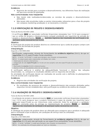Interpretação da ISO 9001:2000 Página 41 de 69
Evidência
• Registros de revisão para o projeto e desenvolvimento, nas diferentes fases da realização
em que essa revisão foi planejada.
Não conformidades mais freqüentes
• Não terem sido realizadas/evidenciadas as revisões do projeto e desenvolvimento
planeadas.
• Não terem sido envolvidas todas as partes interessadas relevantes para a fase do projeto
(ex: compras; marketing; produção; e, se necessário, o cliente).
7.3.5 VERIFICAÇÃO DE PROJETO E DESENVOLVIMENTO
Texto da Norma ISO 9001:2000
A verificação deve ser executada conforme disposições planejadas (ver 7.3.1) para assegurar
que as saídas do projeto e desenvolvimento estejam atendendo aos requisitos de entrada do
projeto e desenvolvimento. Devem ser mantidos registros dos resultados da verificação e de
quaisquer ações necessárias (ver 4.2.4).
Objetivo
A verificação do projeto do produto destina-se a demonstrar que a saída do projeto cumpre com
os requisitos de entrada do projeto.
Interpretação
Segundo a ISO 9000:2005
Verificação: comprovação, através de fornecimento de evidência objetiva (3.8.1), de que os
requisitos (3.1.2) especificados foram atendidos.
NOTA 1 O termo “verificado” é usado para designar uma situação correspondente.
NOTA 2 A comprovação pode compreender atividades tais como:
- Elaboração de cálculos alternativos;
- Comparação de uma especificação (3.7.3) de um novo projeto com uma especificação de projeto similar
provado;
- Realização de ensaios (3.8.3) e demonstrações;
- Analise crítica de documentos antes da sua emissão.
A verificação aplica-se à análise da adequabilidade funcional e técnica das soluções
encontradas, i.e., comparar os resultados obtidos com os requisitos de entrada.
As atividades de verificação devem ser realizadas de acordo com o definido no planejamento
e/ou de acordo com o apropriado.
Evidência
• Registro das atividades de verificação do projeto.
Não conformidades mais freqüentes
• Os resultados do processo de projeto e desenvolvimento não estarem alinhados pelos
requisitos iniciais estabelecidos, sem justificação ou evidência de análise da situação.
7.3.6 VALIDAÇÃO DE PROJETO E DESENVOLVIMENTO
Texto da Norma ISO 9001:2000
A validação do projeto e desenvolvimento deve ser executada conforme disposições planejadas
(ver 7.3.1), para assegurar que o produto resultante é capaz de atender aos requisitos para
aplicação especificada ou uso intencional, onde conhecido. Onde for praticável, a validação
deve ser concluída antes da entrega ou implementação do produto. Devem ser mantidos
registros dos resultados de validação e de quaisquer ações necessárias (ver 4.2.4).
Objetivo
A validação do projeto do produto deve ser efetuada para assegurar que o produto é adequado
para a utilização a que se destina, em condições de serviço reais ou simuladas.
Interpretação
Segundo a ISO 9000:2005
Validação: comprovação, através do fornecimento de evidência objetiva (3.8.1), de que os
requisitos (3.1.2) para uma aplicação ou uso específicos pretendidos foram atendidos.
NOTA 1 O termo "validado" é usado para designar uma situação correspondente.
NOTA 2 As condições de utilização podem ser reais ou simuladas.
 