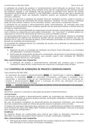 Interpretação da ISO 9001:2000 Página 42 de 69
A validação do projeto do produto é normalmente/em geral efetuada ao produto final, em
condições normais de utilização. Deve também neste item ser realizada em sub-sistemas (partes
do produto), quando a sua validação não for possível no produto final. Apesar de constar
claramente na definição do “produto” na ISO 9000:2005, convém reforçar aqui que o projeto do
“produto” aplica-se tanto aos produtos tangíveis quanto aos produtos intangíveis, como
serviços e software.
Caso não seja possível a validação do produto final em condições normais, pode-se recorrer a
simulação ou retorno de informação do cliente. Quando o “produto” for um serviço, a validação
pode ser feita usando “cobaias” ou em mercados “piloto”, para testar a reação dos clientes.
A validação de um projeto e desenvolvimento pode, eventualmente, ser efetuada após uma
utilização (ou fornecimento) bem sucedida, quando não for praticável realizar a mesma antes da
entrega ou implementação.
A validação é da responsabilidade da organização (exceto quando contratualmente estabelecido
com o cliente ou requerido por outra parte interessada – ex. “casa mãe”) e também poderá ser
suportada no retorno de informação do cliente ou outras entidades externas.
A organização poderá recorrer a validação por outros meios (ex. simulação, cálculo ou avaliação
do desempenho de réplicas em miniatura) quando não for praticável no produto (ex. por ser
produto único, com risco elevado de danos, custos elevados associados ou caso os resultados só
possam ser avaliados em longo prazo).
As atividades de validação devem ser realizadas de acordo com o definido no planejamento do
projeto e gerar registros.
Evidência
• Registros de que as atividades de validação do projeto foram efetuadas e os resultados
são adequados, resultados atingidos.
• Verificação de reclamações de garantia, reclamações sob garantia ou devoluções devido a
desempenho/assistência deficiente, que possam sugerir uma validação de PROJETO
inadequada, devem ser investigadas.
Não conformidades mais freqüentes
• A validação do projeto e desenvolvimento realizada não assegura que o produto
resultante é capaz de dar cumprimento aos requisitos e utilização especificados.
7.3.7 CONTROLE DE ALTERAÇÕES DE PROJETO E DESENVOLVIMENTO
Texto da Norma ISO 9001:2000
As alterações de projeto e desenvolvimento devem ser identificadas e registros devem ser
mantidos. As alterações devem ser analisadas criticamente, verificadas e validadas, como
apropriado, e aprovadas antes da sua implementação. A análise crítica das alterações de
projeto e desenvolvimento deve incluir a avaliação do efeito das alterações em partes
componentes e no produto já entregue.
Devem ser mantidos registros dos resultados da análise crítica de alterações e de quaisquer
ações necessárias (ver 4.2.4).
Objetivo
Identificar, registrar e controlar as alterações de projeto e desenvolvimento.
Interpretação
As alterações de projeto e desenvolvimento podem ser originadas por alterações nos fatores
iniciais, nas atividades do próprio projeto (revisão, verificação, validação) e mesmo na produção
e/ou utilização do produto.
No caso de projetos complexos ou desenvolvimento de programas (Software), uma alteração
num dos componentes pode ter efeitos de grande alcance no projeto como um todo.
O impacto de quaisquer alterações deve, portanto, ser cuidadosamente avaliado (ver também no
item diretrizes da norma ISO 10007:2003 “Sistema de Gestão da Qualidade. Linhas de orientação
para a gestão da configuração”).
Evidência
Os registros devem ser evidenciados para mostrar que todas as alterações sugeridas e/ou
efetuadas no projeto do produto foram sujeitas à revisão, verificação e validação.
Não conformidades mais freqüentes
• Alteração de projeto e desenvolvimento sem originar registros que evidenciem o impacto
das alterações a sua revisão, verificação e validação.
 