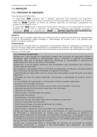 Interpretação da ISO 9001:2000 Página 43 de 69
7.4 AQUISIÇÃO
7.4.1 PROCESSO DE AQUISIÇÃO
Texto da Norma ISO 9001:2000
A organização deve assegurar que o produto adquirido está conforme aos requisitos
especificados de aquisição. O tipo e extensão do controle aplicado ao fornecedor e ao produto
adquirido devem depender do efeito do produto adquirido na realização subseqüente do
produto ou no produto final.
A organização deve avaliar e selecionar fornecedores com base na sua capacidade em fornecer
produtos de acordo com os requisitos da organização. Critérios para seleção, avaliação e
reavaliação devem ser estabelecidos. Devem ser mantidos registros dos resultados das
avaliações e de quaisquer ações necessárias, oriundas da avaliação (ver 4.2.4).
Objetivo
Assegurar que o produto adquirido está conforme com os requisitos de aquisição especificados
e que os fornecedores sejam avaliados e selecionados de acordo com a sua aptidão para
fornecer produto conforme.
Interpretação
A extensão do controle sobre as aquisições e fornecedores deve ser adequada ao impacto dos
itens ou serviços adquiridos (comprados) na qualidade dos produtos da organização, o risco de
falha no cumprimento dos requisitos de fornecimento e dos processos de realização do produto.
Segundo a ISO 9004:2000
7.4.1 Processo de aquisição
Convém que a alta direção da organização assegure que processos de aquisição eficazes e
eficientes sejam definidos e implementados para a avaliação e controle de produtos
adquiridos, para que os produtos adquiridos satisfaçam as necessidades e requisitos da
organização, bem como as das partes interessadas.
Convém que o uso de ligação eletrônica com fornecedores seja considerado para otimizar a
comunicação de requisitos.
Para assegurar o desempenho eficaz e eficiente da organização, convém que a direção assegure
que os processos de aquisição considerem as seguintes atividades:
- identificação em tempo hábil, eficaz e precisa das necessidades e especificações de produto
adquirido;
- avaliação do custo do produto adquirido, considerando o desempenho do produto, preço e
entrega;
- as necessidades da organização e critérios para verificar produtos adquiridos;
- processos de fornecedor exclusivo;
- considerações de gestão de contrato, para acordos com fornecedor e parceiros;
- reposição em garantia de produtos adquiridos não-conformes;
- requisitos de logística;
- identificação e rastreabilidade de produto;
- preservação de produto;
- documentação, incluindo registros;
- controle de desvios do produto adquirido em relação aos requisitos;
- acesso às instalações do fornecedor;
- histórico de entrega, instalação ou aplicação do produto;
- desenvolvimento de fornecedor, e;
- identificação e redução de riscos associados com o produto adquirido.
Convém que sejam desenvolvidos junto com os fornecedores, os requisitos para os processos
do fornecedor e especificações de produto para que a organização se beneficie do
conhecimento disponível no fornecedor. É recomendável também que a organização envolva os
fornecedores no processo de aquisição relacionado com seus produtos para melhorar a eficácia
e eficiência do processo de aquisição da organização. Isso também pode ajudar a organização
em seu controle e disponibilidade de inventário.
Convém que a organização defina a necessidade de registros de verificação do produto
adquirido, comunicação e resposta a não-conformidades para demonstrar sua própria
conformidade com as especificações.
 