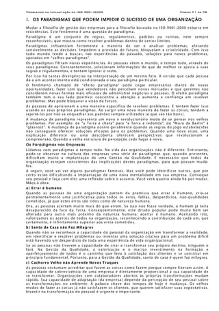 Problemas na Implantação da ISO 9001:2000 Página P1 de P8
I. OS PARADIGMAS QUE PODEM IMPEDIR O SUCESSO DE UMA ORGANIZAÇÃO
Mudar a filosofia de gestão das empresas para a filosofia baseada na ISO 9001:2000 esbarra em
resistências. Este fenômeno é uma questão de paradigma.
Paradigma é um conjunto de regras, regulamentos, padrões ou rotinas, nem sempre
reconhecíveis, que mostra como resolver problemas dentro de certos limites.
Paradigmas influenciam fortemente a maneira de ver e analisar problemas, afetando
sensivelmente as decisões. Impedem a previsão do futuro, bloqueiam a criatividade. Com isso
todo mundo tende a buscar, nas experiências do passado, soluções para novos problemas,
apoiadas em “velhos paradigmas”.
Os paradigmas filtram novas experiências. As pessoas vêem o mundo, o tempo todo, através de
seus paradigmas. Constantemente, selecionam informações do que de melhor se ajusta a suas
regras e regulamentos, e tentam ignorar o resto.
Por isso há tantas divergências na interpretação de um mesmo fato. A versão que cada pessoa
dá a um acontecimento está condicionada o seu paradigma particular.
O fenômeno chamado de “efeito paradigma” pode cegar empresários diante de novas
oportunidades, fazer com que vendedores não percebam novos mercados e que gerentes não
considerem novas formas mais eficazes de administrar negócios e pessoas. O efeito paradigma
também tem o seu lado positivo: concentra a atenção e aumenta a confiança em resolver
problemas. Mas pode bloquear a visão de futuro.
As pessoas de aprisionam a uma maneira específica de resolver problemas. E tentam fazer isso
usando os seus próprios paradigmas. Ao surgir uma nova maneira de fazer as coisas, tendem a
rejeitá-las por não se enquadrar aos padrões sempre utilizados (e que são tão bons).
A mudança de paradigma representa um novo e revolucionário modo de se pensar nos velhos
problemas. Por exemplo: de “a Terra é chata” para “a Terra é redonda”, do “Muro de Berlin” à
“glasnost”. A mudança de paradigma ocorre geralmente quando as regras do jogo estabelecidas
não conseguem oferecer soluções eficazes para os problemas. Quando uma nova visão, uma
explicação diferente ou uma descoberta oferecem perspectivas que revolucionam a
compreensão. Quando a velha estrutura de percepção cede lugar à nova.
Os Paradigmas nas Empresas
Lidamos com paradigmas o tempo todo. Na vida das organizações não é diferente. Entretanto,
pode-se observar na cultura das empresas uma série de paradigmas que, quando presentes,
dificultam muito a implantação de uma Gestão da Qualidade. É necessário que todos da
organização estejam conscientes das implicações destes paradigmas, para que possam mudá-
los.
A seguir, você vai ver alguns paradigmas famosos. Mas você pode identificar outros, que por
certo estão dificultando a implantação de uma nova mentalidade em sua empresa. Convoque
seu pessoal e faça com eles uma reflexão sobre o assunto. Você verá quanto ainda há por mudar.
Mãos à obra.
a) Errar é humano
Quando as pessoas de uma organização partem da premissa que errar é humano, cria-se
permanentemente uma justificativa para todos os erros, falhas, desperdícios, não-qualidades
cometidos, já que estes erros são tidos como de natureza humana.
Ora, as pessoas acertam muito mais do que erram. Se isso não fosse verdade, o homem já teria
desaparecido da face da Terra. Conseqüentemente, este ditado popular pode muito bem ser
alterado para outro mais próximo da natureza humana: acertar é humano. Aceitando isto,
valorizamos os acertos de todos na organização, reconhecendo a contribuição de cada um, que
certamente, é infinitamente superior aos erros cometidos.
b) Santo de Casa não Faz Milagres
Quando não se reconhece a capacidade do pessoal da organização em transformar a realidade,
em identificar e resolver problemas ou inventar uma solução criativa para um problema difícil
está havendo um desperdício de toda uma experiência de vida organizacional.
Se as pessoas não tiverem a capacidade de criar e transformar seu próprio destino, ninguém o
fará. Na Gestão da Qualidade, a valorização e o maciço investimento na formação e
aperfeiçoamento de todos é o caminho que leva à satisfação dos clientes e se constitui em
princípio fundamental. Portanto, para a Gestão da Qualidade, santo de casa é quem faz milagres.
c) Cachorro Velho não Aprende Novos Truques
As pessoas costumam acreditar que fazem as coisas como fazem porque sempre fizeram assim. A
capacidade de sobrevivência de uma empresa é diretamente proporcional a sua capacidade de
se transformar. Organizações com colaboradores abertos às próprias transformações mudam
rápido. Sua capacidade de adaptação (da empresa) depende da percepção de seu pessoal sobre
as transformações no ambiente. A palavra chave dos tempos de hoje é mudança. Os velhos
modos de fazer as coisas já não satisfazem os clientes, que querem satisfazer suas expectativas.
Investir na transformação do pessoal é urgente e importante.
 