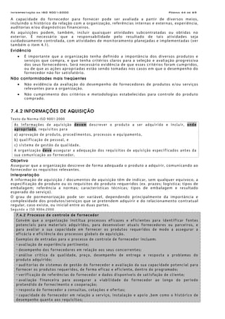 Interpretação da ISO 9001:2000 Página 44 de 69
A capacidade do fornecedor para fornecer pode ser avaliada a partir de diversos meios,
incluindo o histórico da relação com a organização, referências internas e externas, experiência,
auditorias e/ou diagnósticos financeiros.
As aquisições podem, também, incluir quaisquer atividades subcontratadas ou obtidas no
exterior. É necessário que a responsabilidade pelo resultado de tais atividades seja
cuidadosamente controlada, com atividades de monitoramento planejadas e implementadas (ver
também o item 4.1).
Evidência
• É importante que a organização tenha definido a importância dos diversos produtos e
serviços que compra, e que tenha critérios claros para a seleção e avaliação progressiva
dos seus fornecedores. Será necessário evidência de que esses critérios foram cumpridos,
ou de que as ações apropriadas estão sendo tomadas nos casos em que o desempenho do
fornecedor não for satisfatório.
Não conformidades mais freqüentes
• Não evidência da avaliação do desempenho de fornecedores de produtos e/ou serviços
relevantes para a organização.
• Não cumprimento dos critérios e metodologias estabelecidas para controle do produto
comprado.
7.4.2 INFORMAÇÕES DE AQUISIÇÃO
Texto da Norma ISO 9001:2000
As informações de aquisição devem descrever o produto a ser adquirido e incluir, onde
apropriado, requisitos para
a) aprovação de produto, procedimentos, processos e equipamento,
b) qualificação de pessoal, e
c) sistema de gestão da qualidade.
A organização deve assegurar a adequação dos requisitos de aquisição especificados antes da
sua comunicação ao fornecedor.
Objetivo
Assegurar que a organização descreve de forma adequada o produto a adquirir, comunicando ao
fornecedor os requisitos relevantes.
Interpretação
A informação de aquisição / documentos de aquisição têm de indicar, sem qualquer equívoco, a
especificação do produto ou os requisitos do produto requeridos (ex. prazos; logística; tipos de
embalagem; referência a normas; características técnicas; tipos de embalagem e resultado
esperado do serviço).
O grau de pormenorização pode ser variável, dependendo principalmente da importância e
complexidade dos produtos/serviços que se pretendem adquirir e do relacionamento contratual
regular, caso exista, ou inicial entre as duas partes.
Segundo a ISO 9004:2000
7.4.2 Processo de controle de fornecedor
Convém que a organização institua processos eficazes e eficientes para identificar fontes
potenciais para materiais adquiridos, para desenvolver atuais fornecedores ou parceiros, e
para avaliar a sua capacidade em fornecer os produtos requeridos de modo a assegurar a
eficácia e eficiência dos processos globais de aquisição.
Exemplos de entradas para o processo de controle de fornecedor incluem:
- avaliação de experiência pertinente;
- desempenho dos fornecedores em relação aos seus concorrentes;
- análise crítica da qualidade, preço, desempenho de entrega e resposta a problemas do
produto adquirido;
- auditorias de sistemas de gestão do fornecedor e avaliação da sua capacidade potencial para
fornecer os produtos requeridos, de forma eficaz e eficiente, dentro do programado;
- verificação de referências do fornecedor e dados disponíveis de satisfação de cliente;
- avaliação financeira para assegurar a viabilidade do fornecedor ao longo do período
pretendido de fornecimento e cooperação;
- resposta do fornecedor a consultas, cotações e ofertas;
- capacidade do fornecedor em relação a serviço, instalação e apoio ,bem como o histórico de
desempenho quanto aos requisitos;
 