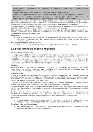 Interpretação da ISO 9001:2000 Página 45 de 69
- consciência e atendimento do fornecedor aos requisitos estatutários e regulamentares
pertinentes;
- capacidade logística do fornecedor incluindo locações e recursos, e;
- reputação e papel do fornecedor na comunidade, bem como sua percepção na sociedade.
Convém que a direção considere as ações necessárias para manter o desempenho da
organização e satisfazer as partes interessadas no caso de falha do fornecedor.
Por vezes, para efetuar uma descrição adequada basta uma referência, enquanto noutros casos é
necessário pormenorizar o que se pretende, colocando mesmo requisitos relativos ao processo
produtivo e seu efetivo controle, bem como ao sistema da qualidade do fornecedor.
A organização (ver também o item 5.5.1.) deve assegurar a adequação dos requisitos de
aquisição especificando-os antes de serem comunicados ao fornecedor.
Especial atenção deve ser dada, nesta matéria, em situação de subcontratação (ver também o
item 4.1) atendendo a que a responsabilidade final pelo produto e/ou do serviço fornecido pelo
fornecedor é da própria organização.
Evidência
• Que a informação de aquisição, e documentos de aquisição, quando aplicável, é
adequada, contempla todas as especificações/requisitos relevantes e está estabelecida
entre as partes.
Não conformidades mais freqüentes
• Nem todos os requisitos/especificações estão estabelecidos entre as partes.
7.4.3 VERIFICAÇÃO DO PRODUTO ADQUIRIDO
Texto da Norma ISO 9001:2000
A organização deve instituir e implementar inspeção ou outras atividades necessárias para
assegurar que o produto adquirido atende aos requisitos de aquisição especificados.
Quando a organização ou seu cliente pretender executar a verificação nas instalações do
fornecedor, a organização deve declarar nas informações de aquisição, as providências de
verificação pretendidas e o método de liberação de produto.
Objetivo
Assegurar que a organização identifica e realiza as atividades de inspeção, ou outras
necessárias, ao produto e/ou serviços recebidos, quer nas próprias instalações quer nas
instalações do fornecedor, conforme for aplicável.
Interpretação
O tipo e extensão das atividades de inspeção, ou outras necessárias na recepção podem ser
definidos tendo em consideração as evidências da conformidade do produto enviadas pelo
fornecedor (ex. relatórios de ensaios, boletins de conformidade, certificados de produto) e
outros (ex. avaliação do fornecedor, ver 7.4.1).
O grau das atividades de inspeção ou outras necessárias devem depender da importância do
produto ou serviço a ser fornecido, e do grau de confiança no fornecedor.
Quando a organização ou o seu cliente requererem a verificação nas instalações do fornecedor,
tal deve ser declarado na informação de compra da organização para o fornecedor (ver também
o item 7.4.2).
O fato de o cliente visitar as instalações de um fornecedor e, eventualmente,
verificar/inspecionar os produtos que lhe são destinados, não isenta a organização da
responsabilidade de assegurar o cumprimento de todos os requisitos especificados.
Evidência
• A organização deve demonstrar que os produtos ou serviços adquiridos foram
inspecionados ou verificados conforme o estabelecido (ver também o item 7.5.3.).
Principais não conformidades
• Não verificação de características relevantes para assegurar o cumprimento dos
requisitos aplicáveis ao produto adquirido.
 