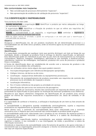 Interpretação da ISO 9001:2000 Página 48 de 69
Não conformidades mais freqüentes
• Não consideração de processos efetivamente “especiais”.
• Não apresentação de evidências de validação de processos “especiais”.
7.5.3 IDENTIFICAÇÃO E RASTREABILIDADE
Texto da Norma ISO 9001:2000
Quando apropriado, a organização deve identificar o produto por meios adequados ao longo
da realização do produto.
A organização deve identificar a situação do produto no que se refere aos requisitos de
monitoramento e de medição.
Quando a rastreabilidade é um requisito, a organização deve controlar e registrar a
identificação única do produto (ver 4.2.4).
NOTA Em alguns setores de atividade, a gestão de configuração é um meio pelo qual a identificação e
rastreabilidade são mantidas.
Objetivo
Assegurar a identificação (ex. de um produto resultante de um determinado processo) e a
rastreabilidade (ex: de onde veio o produto, onde se encontra agora ou em que fase se encontra
– serviços).
Interpretação
Identificação:
É a capacidade conseguida por qualquer meio que permita distinguir um item ao longo da sua
realização, desde a recepção ao produto final e entrega no destino especificado, se aplicável.
Esta identificação pode ser individual ou por lote ou por meio de manuseamento ou transporte
(contendores, depósito, tubagens, embalagens), aplicando-se, por exemplo, a matérias-primas,
subsidiárias, materiais de embalagem, mercadorias, produtos em curso de processo e produtos
finais e instalados.
A forma de identificação deve ser estabelecida de acordo com a natureza do produto e do
processo e as necessidades dos utilizadores.
Podem ser utilizados vários meios alguns dos quais podem coexistir:
• Inscrições/etiquetagem com referências/designações apropriadas;
• Códigos internos, de barras ou de cores;
• Localização – espaços/áreas dedicados ou equipamentos processuais;
• Documentos de acompanhamento do produto associados aos requisitos de controle dos
processos ou às atividades de inspeção e ensaio;
• Localização informática;
• Por nº/nome (referência) do projeto ou atividade em serviço;
• Identificação dos percursos nos autocarros de passageiros.
A identificação pode ser necessária, mesmo não constituindo um requisito do cliente, para o uso
pretendido ou especificado ou para apoiar na resolução de eventuais problemas e/ou melhorias.
Ressalva-se que alguns elementos integrantes da identificação de um produto e/ou serviço
podem ser motivo de requisitos estatutários e regulamentares (ex. datas de validade; nº de
lote).
Rastreabilidade:
É a capacidade de conhecer o histórico, a utilização e localização de um item ou lote através de
registros.
A rastreabilidade é obrigatória quando estabelecida contratualmente, sujeita a requisitos
estatutários ou regulamentares ou quando a organização o especificar.
Neste último caso, a extensão da rastreabilidade deve estar relacionada com a extensão
necessária e/ou o impacto que uma eventual não conformidade no produto pode originar.
A rastreabilidade pode estar relacionada com o produto só nas vertentes de matérias-primas e
componentes ou também incluindo o processo de fabrico e a cadeia de distribuição e a
utilização/localização.
A rastreabilidade especificada implica, normalmente, que estejam definidos claramente os
registros a manter, o seu conteúdo e a sua interligação, de modo a possibilitar a coleta da
informação necessária.
Atendendo à importância da rastreabilidade como ferramenta de gestão e de apoio à decisão, é
conveniente que as organizações procurem assegurar a mesma na extensão possível, ainda que
não seja um requisito especificado.
 