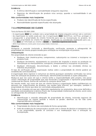 Interpretação da ISO 9001:2000 Página 49 de 69
Evidência
• A efetiva identificação e rastreabilidade (enquanto requisito).
• Registros da identificação do produto e/ou serviço, quando a rastreabilidade é um
requisito.
Não conformidades mais freqüentes
• Produto não identificado de forma especificada.
• Rastreabilidade (quando especificada) não alcançada.
7.5.4 PROPRIEDADE DO CLIENTE
Texto da Norma ISO 9001:2000
A organização deve ter cuidado com a propriedade de cliente enquanto estiver sob o controle
da organização ou sendo usada por ela. A organização deve identificar, verificar, proteger e
salvaguardar a propriedade do cliente fornecida para uso ou incorporação no produto. Se
qualquer propriedade do cliente for perdida, danificada ou considerada inadequada para uso,
isso deve ser informado ao cliente e devem ser mantidos registros (ver 4.2.4).
NOTA Propriedade do cliente pode incluir propriedade intelectual.
Objetivo
Assegurar o controle (incluindo a identificação, verificação, proteção e salvaguarda) de
propriedade do cliente proporcionada para utilização ou incorporação no produto.
Interpretação
Por propriedade do cliente entende-se por:
• Qualquer item (matéria-prima, componentes, subconjunto ou sistema) a incorporar no
produto final;
• Qualquer ferramenta, equipamento ou acessório de inspeção e ensaio ou produção ou
manutenção ou manuseamento, transporte, armazenamento a incorporar no processo;
• Qualquer informação, documentação, e dados a utilizar nas atividades diretas ou
indiretas da produção.
O tipo de verificação que a organização realiza sobre a propriedade do cliente poderá ser
estabelecido contratualmente.
A organização deve registrar e comunicar ao cliente quaisquer anomalias verificadas nas várias
fases de utilização do produto ou informação, identificando/acordando as ações adequadas.
Realça-se que nos casos em que o cliente tenha a responsabilidade pelo projeto, isto possa
incluir informação de propriedade que seja fornecida à organização e represente propriedade
intelectual do cliente, motivo de controle no contexto deste item.
Do mesmo modo, nos casos em que um cliente forneça à organização dados confidenciais ou
pessoais (ex. especificações de produto, nas vendas pela Internet, por exemplo), também é
propriedade do cliente que deve ser controlada adequadamente.
Realça-se as situações em que por imposição regulamentar ou estatutária, deva estar definido e
acordado contratualmente o destino final a dar à propriedade intelectual do cliente, assim como
as salvaguardas de utilização e reprodução.
Evidência
• Identificação e controle adequado de propriedade do cliente, incluindo registros de
comunicação ao cliente quando a mesma se perder, danificar ou for tida como
inapropriada para utilização.
Não conformidades mais freqüentes
• Propriedade do cliente não controlada de forma apropriada.
• Falta de evidências da comunicação e acordo com o cliente do destino e tratamento a dar
à sua propriedade, quando se constata a sua inadequação face à utilização ou
incorporação.
 