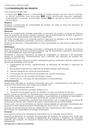 Interpretação da ISO 9001:2000 Página 50 de 69
7.5.5 PRESERVAÇÃO DO PRODUTO
Texto da Norma ISO 9001:2000
A organização deve preservar a conformidade do produto durante processo interno e entrega
no destino pretendido. Esta preservação deve incluir identificação, manuseio, embalagem,
armazenamento e proteção. A preservação também deve ser aplicada às partes constituintes
de um produto.
Objetivo
Assegurar a preservação da conformidade do produto em todas as fases dos processos de
produção e fornecimento.
Interpretação
Manuseio:
Devem ser estabelecidos métodos associados ao manuseio do produto, ao longo das diversas
fases do processo, de forma a prevenir qualquer tipo de deterioração do produto e garantir a
manutenção da conformidade com requisitos especificados.
Particular atenção deverá ser atribuída quanto a segurança do operador e do meio envolvente
(ex. produtos inflamáveis, poluentes, corrosivos, contamináveis).
Devem estar definidos e disponibilizados os meios apropriados ao manuseio em segurança dos
produtos.
Embalagem:
Devem ser estabelecidos métodos associados à embalagem do produto, ao longo das diversas
fases do processo, de forma a prevenir qualquer tipo de deterioração e garantir a manutenção
da conformidade com requisitos especificados.
Atendendo à crescente importância do papel da embalagem, os requisitos a ela associados
devem ser considerados simultaneamente com a definição dos requisitos do produto (ver
também o item 7.2.1, 7.3).
Este fato é tanto mais relevante quando a embalagem pode ser associada a distintos aspectos de
garantia da qualidade, entre outros:
• Cumprimento de normas, regulamentação ou legislação de mercados e requisitos de
clientes;
• Necessidades especiais (ex. exposição do produto: design, identificação);
• Tipo de transporte (ex. meios de movimentação);
• Conservação das características do produto (ex. acondicionamento);
• Identificação (ex. do conteúdo, fornecedor, cliente);
• Informação (ex. instruções de manuseamento e armazenamento).
Armazenamento:
Devem estar definidas as condições necessárias para que o armazenamento não deteriore as
características do produto, com origem, por exemplo, em:
• Acondicionamento deficiente;
• Condições ambientais (umidade, temperatura);
• Tempo de armazenagem (prazos de validade, corrosão, acumulação de detritos).
Devem, quando apropriado, ser disponibilizados meios adequados de armazenamento e à gestão
eficiente do espaço (ex. prateleiras, contendores, áreas cobertas), e definidas as localizações e
atribuições do espaço (ex. considerações de dimensão, volume ou rotatividade).
Matérias-primas, componentes e produto final deterioráveis com o tempo devem ser motivo de
avaliações periódicas com o objetivo de avaliar a manutenção da sua conformidade.
Nestes casos, mas não se limitando aos mesmos, devem também ser aplicadas metodologias que
garantam a rotatividade do produto armazenado (ex. FIFO “First in – First out”).
A gestão do armazenamento deve ser compatível com o planejamento das compras, produção e
das entregas (ex. quantidades em estoque atualizadas).
Proteção:
Este requisito encontra-se intimamente relacionado com os referidos anteriormente.
Pretende-se identificar as condições de preservação do produto, em qualquer fase, tendo sido
individualizado devido à crescente complexidade dos produtos e exigências de mercados,
podendo, por exemplo, ser necessário realizar ações de manutenção dos produtos enquanto
armazenados.
Entrega para o destino pretendido:
 