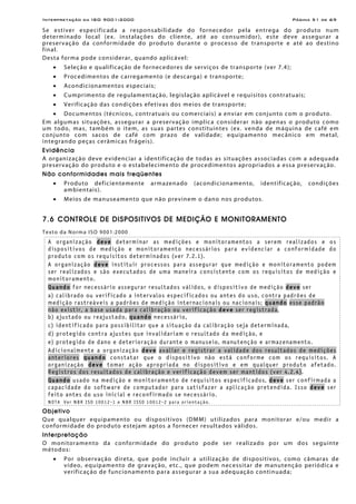 Interpretação da ISO 9001:2000 Página 51 de 69
Se estiver especificada a responsabilidade do fornecedor pela entrega do produto num
determinado local (ex. instalações do cliente, até ao consumidor), este deve assegurar a
preservação da conformidade do produto durante o processo de transporte e até ao destino
final.
Desta forma pode considerar, quando aplicável:
• Seleção e qualificação de fornecedores de serviços de transporte (ver 7.4);
• Procedimentos de carregamento (e descarga) e transporte;
• Acondicionamentos especiais;
• Cumprimento de regulamentação, legislação aplicável e requisitos contratuais;
• Verificação das condições efetivas dos meios de transporte;
• Documentos (técnicos, contratuais ou comerciais) a enviar em conjunto com o produto.
Em algumas situações, assegurar a preservação implica considerar não apenas o produto como
um todo, mas, também o item, as suas partes constituintes (ex. venda de máquina de café em
conjunto com sacos de café com prazo de validade; equipamento mecânico em metal,
integrando peças cerâmicas frágeis).
Evidência
A organização deve evidenciar a identificação de todas as situações associadas com a adequada
preservação do produto e o estabelecimento de procedimentos apropriados a essa preservação.
Não conformidades mais freqüentes
• Produto deficientemente armazenado (acondicionamento, identificação, condições
ambientais).
• Meios de manuseamento que não previnem o dano nos produtos.
7.6 CONTROLE DE DISPOSITIVOS DE MEDIÇÃO E MONITORAMENTO
Texto da Norma ISO 9001:2000
A organização deve determinar as medições e monitoramentos a serem realizados e os
dispositivos de medição e monitoramento necessários para evidenciar a conformidade do
produto com os requisitos determinados (ver 7.2.1).
A organização deve instituir processos para assegurar que medição e monitoramento podem
ser realizados e são executados de uma maneira consistente com os requisitos de medição e
monitoramento.
Quando for necessário assegurar resultados válidos, o dispositivo de medição deve ser
a) calibrado ou verificado a intervalos especificados ou antes do uso, contra padrões de
medição rastreáveis a padrões de medição internacionais ou nacionais; quando esse padrão
não existir, a base usada para calibração ou verificação deve ser registrada,
b) ajustado ou reajustado, quando necessário,
c) identificado para possibilitar que a situação da calibração seja determinada,
d) protegido contra ajustes que invalidariam o resultado da medição, e
e) protegido de dano e deterioração durante o manuseio, manutenção e armazenamento.
Adicionalmente a organização deve avaliar e registrar a validade dos resultados de medições
anteriores quando constatar que o dispositivo não está conforme com os requisitos. A
organização deve tomar ação apropriada no dispositivo e em qualquer produto afetado.
Registros dos resultados de calibração e verificação devem ser mantidos (ver 4.2.4).
Quando usado na medição e monitoramento de requisitos especificados, deve ser confirmada a
capacidade do software de computador para satisfazer a aplicação pretendida. Isso deve ser
feito antes do uso inicial e reconfirmado se necessário.
NOTA Ver NBR ISO 10012-1 e NBR ISSO 10012-2 para orientação.
Objetivo
Que qualquer equipamento ou dispositivos (DMM) utilizados para monitorar e/ou medir a
conformidade do produto estejam aptos a fornecer resultados válidos.
Interpretação
O monitoramento da conformidade do produto pode ser realizado por um dos seguinte
métodos:
• Por observação direta, que pode incluir a utilização de dispositivos, como câmaras de
vídeo, equipamento de gravação, etc., que podem necessitar de manutenção periódica e
verificação de funcionamento para assegurar a sua adequação continuada;
 