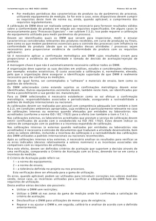 Interpretação da ISO 9001:2000 Página 52 de 69
• Por medições periódicas das características do produto ou de parâmetros do processo,
utilizando equipamento de medição. Se for este o caso, estes dispositivos devem cumprir
os requisitos deste item da norma ou, ainda, quando aplicável, o cumprimento dos
requisitos regulamentares.
A calibração de DMM deve ser realizada sempre que necessário para fornecer resultados válidos
sobre a conformidade do produto em relação aos requisitos especificados. Em alguns casos (e
necessariamente para “Processos Especiais” – ver subitem 7.5.2), isso pode requerer a calibração
do equipamento utilizado para medir parâmetros do processo.
Devem ser identificados quais os DMM que servem para inspecionar, medir e ensaiar
características consideradas relevantes dos produtos recebidos, em curso de produção ou finais,
bem como os que medem parâmetros essenciais para o controle dos processos com influência na
conformidade do produto (desde que os resultados dessas atividades / processos sejam
necessários para proporcionar evidência da conformidade do produto com os requisitos
aplicáveis).
Só é necessário aplicar a confirmação metrológica aos DMM cujos resultados sirvam para
proporcionar a evidência da conformidade e tomada de decisão de aceitação/rejeição de
produto.
A mensagem chave é que não é automaticamente necessário calibrar todos os DMM.
A organização deve suportar as suas decisões em análises, estudos e considerações relevantes,
por exemplo: estudos estatísticos. O custo associado a calibrações é, normalmente, elevado,
pelo que a organização deve assegurar a identificação suportada de que DMM é realmente
necessário para dar confiança às medições.
Devem de igual forma, ser contemplados o “software” e materiais de ensaio, bem como os
padrões de referência.
Os DMM selecionados como estando sujeitos as confirmações metrológica devem estar
identificadas. Outros equipamentos existentes devem, também neste item, ser identificados por
forma a possibilitarem a sua gestão (ex. manutenção).
Para os DMM selecionados é necessário estabelecer como se vai efetuar a confirmação
metrológica, responsabilidades associadas e periodicidade, assegurando a rastreabilidade a
padrões de medição internacionais ou nacionais.
As calibrações devem ser realizadas por pessoal com competência adequada (ver também o item
6.2.2), em condições ambientais apropriadas, cuja evidência é particularmente relevante no caso
de calibrações internas ou externas quando efetuadas por entidades ou laboratórios não
acreditados (conforme a norma ISO / IEC 17025) para o efeito (ver também o item o 7.4.1.).
Nas calibrações externas, os laboratórios acreditados que prestam o serviço de calibração devem
emitir certificados de acordo com o estabelecido na ISO /IEC 17025. Estes devem indicar os
valores de comparação com os padrões e a incerteza expandida de calibração.
Nas calibrações internas (e externas quando realizadas por entidades ou laboratórios não
acreditados) é necessária à emissão de documentos que traduzam a atividade desenvolvida, bem
como os valores obtidos, incluindo a incerteza da calibração e a rastreabilidade das calibrações
dos DMM utilizados a padrões internacionais ou nacionais reconhecidos.
Após as calibrações internas e/ou externas, é necessário analisar os resultados para verificar se
os erros indicados (desvios relativamente a valores nominais) e as incertezas associadas são
compatíveis com os requisitos de utilização.
Para este efeito, devem ser definidos critérios de aceitação que suportem a decisão através de
uma verificação, comparando o Critério de Aceitação com os Erros, devendo ter-se em conta a
incerteza da medição.
O Critério de Aceitação pode referir-se:
1 – a norma do equipamento;
2 – a norma de ensaio;
3 – a tolerância definida no projeto ou nos processos.
Esta verificação deve ser efetuada para a gama de utilização.
Os erros, quando aplicável, podem ser utilizados para introduzir correções nos valores medidas
sendo, nesse caso, as incertezas utilizadas para verificar a adequabilidade do DMM face aos
requisitos de utilização.
Desta análise várias decisões são possíveis:
• Utilizar o DMM sem restrições;
• Utilizar o DMM só nas zonas da gama de medição onde foi confirmada a satisfação do
critério de aceitação;
• Desclassificar o DMM para utilizações de menor grau de exigência;
• Reparar e ou ajustar o DMM e, em seguida, calibrá-lo e analisar de acordo com o definido
anteriormente;
 