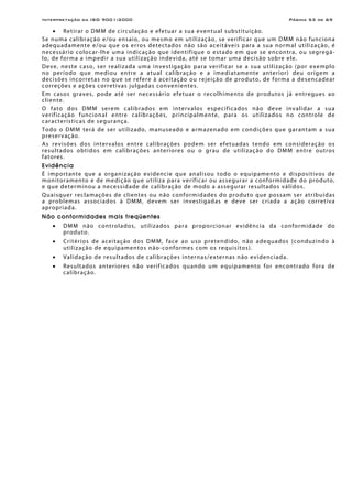 Interpretação da ISO 9001:2000 Página 53 de 69
• Retirar o DMM de circulação e efetuar a sua eventual substituição.
Se numa calibração e/ou ensaio, ou mesmo em utilização, se verificar que um DMM não funciona
adequadamente e/ou que os erros detectados não são aceitáveis para a sua normal utilização, é
necessário colocar-lhe uma indicação que identifique o estado em que se encontra, ou segregá-
lo, de forma a impedir a sua utilização indevida, até se tomar uma decisão sobre ele.
Deve, neste caso, ser realizada uma investigação para verificar se a sua utilização (por exemplo
no período que mediou entre a atual calibração e a imediatamente anterior) deu origem a
decisões incorretas no que se refere à aceitação ou rejeição de produto, de forma a desencadear
correções e ações corretivas julgadas convenientes.
Em casos graves, pode até ser necessário efetuar o recolhimento de produtos já entregues ao
cliente.
O fato dos DMM serem calibrados em intervalos especificados não deve invalidar a sua
verificação funcional entre calibrações, principalmente, para os utilizados no controle de
características de segurança.
Todo o DMM terá de ser utilizado, manuseado e armazenado em condições que garantam a sua
preservação.
As revisões dos intervalos entre calibrações podem ser efetuadas tendo em consideração os
resultados obtidos em calibrações anteriores ou o grau de utilização do DMM entre outros
fatores.
Evidência
É importante que a organização evidencie que analisou todo o equipamento e dispositivos de
monitoramento e de medição que utiliza para verificar ou assegurar a conformidade do produto,
e que determinou a necessidade de calibração de modo a assegurar resultados válidos.
Quaisquer reclamações de clientes ou não conformidades do produto que possam ser atribuídas
a problemas associados à DMM, devem ser investigadas e deve ser criada a ação corretiva
apropriada.
Não conformidades mais freqüentes
• DMM não controlados, utilizados para proporcionar evidência da conformidade do
produto.
• Critérios de aceitação dos DMM, face ao uso pretendido, não adequados (conduzindo à
utilização de equipamentos não-conformes com os requisitos).
• Validação de resultados de calibrações internas/externas não evidenciada.
• Resultados anteriores não verificados quando um equipamento for encontrado fora de
calibração.
 