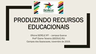 PRODUZINDO RECURSOS
EDUCACIONAIS
Oficina SERELE IFF – campus Guarus
Profª Elaine Teixeira (SEEDUC/RJ)
Campos dos Goytacazes, novembro de 2019.
 