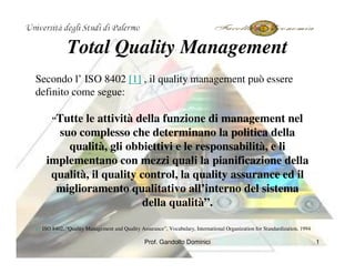 Total Quality Management
Secondo l’ ISO 8402 [1] , il quality management può essere
definito come segue:

               le attività della funzione di management nel
          “Tutte
         suo complesso che determinano la politica della
           qualità, gli obbiettivi e le responsabilità, e li
       implementano con mezzi quali la pianificazione della
        qualità, il quality control, la quality assurance ed il
         miglioramento qualitativo all’interno del sistema
                             della qualità”.

      ISO 8402, “Quality Management and Quality Assurance”, Vocabulary, International Organization for Standardization, 1994
[1]


                                                  Prof. Gandolfo Dominici                                                      1
 