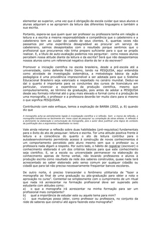 elementar ao superior, uma vez que é obrigação da escola cuidar que seus alunos e
alunas adquiram e se apropriem da leitura das diferentes linguagens e também a
sua escrita.
Portanto, espera-se que quem quer ser professor ou professora tenha em relação a
leitura e a escrita a mesma responsabilidade e competência que o cabeleireiro e a
cabeleireira tem ao cuidar do cabelo de seus clientes. E, quantas vezes não
passamos por uma experiência desagradável ao procurar um serviço de
cabeleireiro, saímos desapontados com o resultado porque sentimos que o
profissional que procuramos não tinha preparo suficiente para o que se propôs
realizar. E, a título de auto-avaliação podemos nos perguntar: como nossos alunos
percebem nossa atitude diante da leitura e da escrita? Será que não desapontamos
nossos alunos como um referencial negativo diante do ler e do escrever?
Promover a iniciação cientifica na escola brasileira, desde a pré-escola até a
universidade, como defende Pedro Demo, tendo na PESQUISA, aqui entendida
como atividade de investigação sistemática, a metodologia básica da ação
pedagógica é uma providência imprescindível a ser adotada para que o Sistema
Educacional Brasileiro seja valorizado e respeitado no cenário mundial. Deduz-se
daí o quanto é importante para os concluintes dos cursos de licenciatura em
particular, vivenciar a experiência da produção cientifica, mesmo que
compulsoriamente, ao término da graduação, pois antes de adotar a PESQUISA
desde seu formato informal até o grau mais elevado e formal como é a produção de
uma monografia, o professor e a professora deverão ter muito claro para si mesmo
o que significa PESQUISAR.
Contribuindo com este enfoque, temos a explicação de BARBA (2002, p. 8) quando
diz que
A monografia acha-se estreitamente ligada à investigação científica e à reflexão. Sem a marca da reflexão, a
monografia transforma-se facilmente em ‘mera cópia de pesquisa’ ou compilação de obras alheias. A reflexão é
a dominante na elaboração e comunicação da monografia, pois o autor deve justificar uma lógica do contexto
da justificação dos a argumentos trabalhados no texto.
Vale ainda retomar a reflexão sobre duas habilidades (pré-requisitos) fundamentais
para o êxito do ato de pesquisar: leitura e escrita. Ter uma atitude positiva frente à
leitura e a consciência do quanto o ato de leitura contribui para o
autodesenvolvimento permitindo acesso à construção de novos conhecimentos é
um comportamento percebido pelo aluno mesmo sem que o professor ou a
professora nada digam a respeito. Por outro lado, o hábito de registrar (escrever) o
conhecimento elaborado é um dos critérios básicos para que este conhecimento
seja cientifico. E, se a escola ou universidade permanecer na elaboração do
conhecimento apenas de forma verbal, não levando professores e alunos à
produção escrita como resultado da rede dos saberes construídos, quase nada terá
acrescentado ao saber elaborado pelo senso comum por qualquer cidadão ou
cidadã que para tal não precisa necessariamente freqüentar bancos escolares.
De outro norte, é preciso transcender o fenômeno utilitarista de “fazer a
monografia ao final de uma graduação ou pós-graduação para obter a nota e
aprovação no curso”. Contentar-se simplesmente com o cumprimento de um ritual
que nada irá acrescentar na formação profissional deve ser superado pelo
estudante com atitudes como:
a) o que a monografia irá acrescentar na minha formação para ser um
profissional mais competente?
b) qual a importância de estudar este ou aquele tema para mim?
c) que mudanças posso obter, como professor ou professora, no conjunto da
rede de saberes que construí até agora fazendo esta monografia?
 