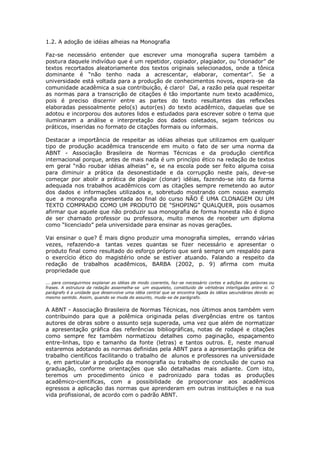 1.2. A adoção de idéias alheias na Monografia
Faz-se necessário entender que escrever uma monografia supera também a
postura daquele indivíduo que é um repetidor, copiador, plagiador, ou “clonador” de
textos recortados aleatoriamente dos textos originais selecionados, onde a tônica
dominante é “não tenho nada a acrescentar, elaborar, comentar”. Se a
universidade está voltada para a produção de conhecimentos novos, espera-se da
comunidade acadêmica a sua contribuição, é claro! Daí, a razão pela qual respeitar
as normas para a transcrição de citações é tão importante num texto acadêmico,
pois é preciso discernir entre as partes do texto resultantes das reflexões
elaboradas pessoalmente pelo(s) autor(es) do texto acadêmico, daquelas que se
adotou e incorporou dos autores lidos e estudados para escrever sobre o tema que
iluminaram a análise e interpretação dos dados coletados, sejam teóricos ou
práticos, inseridas no formato de citações formais ou informais.
Destacar a importância de respeitar as idéias alheias que utilizamos em qualquer
tipo de produção acadêmica transcende em muito o fato de ser uma norma da
ABNT - Associação Brasileira de Normas Técnicas e da produção cientifica
internacional porque, antes de mais nada é um princípio ético na redação de textos
em geral “não roubar idéias alheias” e, se na escola pode ser feito alguma coisa
para diminuir a prática da desonestidade e da corrupção neste país, deve-se
começar por abolir a prática de plagiar (clonar) idéias, fazendo-se isto da forma
adequada nos trabalhos acadêmicos com as citações sempre remetendo ao autor
dos dados e informações utilizados e, sobretudo mostrando com nosso exemplo
que a monografia apresentada ao final do curso NÃO É UMA CLONAGEM OU UM
TEXTO COMPRADO COMO UM PRODUTO DE “SHOPING” QUALQUER, pois ousamos
afirmar que aquele que não produzir sua monografia de forma honesta não é digno
de ser chamado professor ou professora, muito menos de receber um diploma
como “licenciado” pela universidade para ensinar as novas gerações.
Vai ensinar o que? É mais digno produzir uma monografia simples, errando várias
vezes, refazendo-a tantas vezes quantas se fizer necessário e apresentar o
produto final como resultado do esforço próprio que será sempre um respaldo para
o exercício ético do magistério onde se estiver atuando. Falando a respeito da
redação de trabalhos acadêmicos, BARBA (2002, p. 9) afirma com muita
propriedade que
... para conseguirmos explanar as idéias de modo coerente, faz-se necessário cortes e adições de palavras ou
frases. A estrutura da redação assemelha-se um esqueleto, constituido de vértebras interligadas entre si. O
parágrafo é a unidade que desenvolve uma idéia central que se encontra ligada às idéias secundárias devido ao
mesmo sentido. Assim, quando se muda de assunto, muda-se de parágrafo.
A ABNT - Associação Brasileira de Normas Técnicas, nos últimos anos também vem
contribuindo para que a polêmica originada pelas divergências entre os tantos
autores de obras sobre o assunto seja superada, uma vez que além de normatizar
a apresentação gráfica das referências bibliográficas, notas de rodapé e citações
como sempre fez também normatizou detalhes como paginação, espaçamento
entre-linhas, tipo e tamanho da fonte (letras) e tantos outros. E, neste manual
estaremos adotando as normas definidas pela ABNT para a apresentação gráfica de
trabalho científicos facilitando o trabalho de alunos e professores na universidade
e, em particular a produção da monografia ou trabalho de conclusão de curso na
graduação, conforme orientações que são detalhadas mais adiante. Com isto,
teremos um procedimento único e padronizado para todas as produções
acadêmico-científicas, com a possibilidade de proporcionar aos acadêmicos
egressos a aplicação das normas que aprenderam em outras instituições e na sua
vida profissional, de acordo com o padrão ABNT.
 