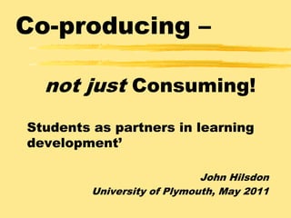 Co-producing –not just Consuming! Students as partners in learning development’ John Hilsdon University of Plymouth, May 2011 