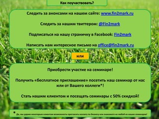 Как поучаствовать?

            Следить за анонсами на нашем сайте: www.fin2mark.ru

                       Следить за нашим твиттером: @Fin2mark

             Подписаться на нашу страничку в Facebook: Fin2mark

           Написать нам интересное письмо на office@fin2mark.ru

                                                       или


                              Приобрести участие на семинаре!

  Получить «бесплатное приглашение» посетить наш семинар от нас
                     или от Вашего коллеги*!

       Стать нашим клиентом и посещать семинары с 50% скидкой!


* Да, мы дарим некоторым клиентам возможность пригласить коллегу по бизнесу или знакомого на любой из наших семинаров!
 