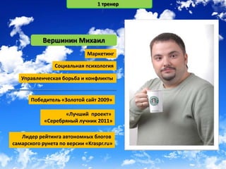 1 тренер




           Вершинин Михаил
                             Маркетинг

                Социальная психология

   Управленческая борьба и конфликты


       Победитель «Золотой сайт 2009»

                   «Лучший проект»
            «Серебряный лучник 2011»

   Лидер рейтинга автономных блогов
самарского рунета по версии «Kraspr.ru»
 