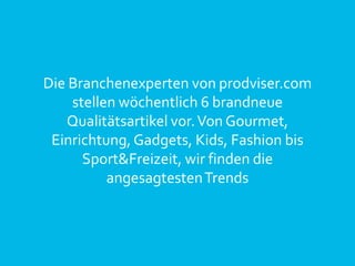 Die Branchenexperten von prodviser.com
stellen wöchentlich 6 brandneue
Qualitätsartikel vor.Von Gourmet,
Einrichtung, Gadgets, Kids, Fashion bis
Sport&Freizeit, wir finden die
angesagtestenTrends
 