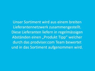 Unser Sortiment wird aus einem breiten
Lieferantennetzwerk zusammengestellt.
Diese Lieferanten liefern in regelmässigen
Abständen einen „Produkt Tipp“ welcher
durch das prodviser.com Team bewertet
und in das Sortiment aufgenommen wird.
 