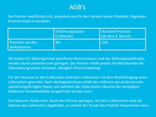 AGB‘s
Einführungsaktion
(3 Monate)
Standard Provision
(ab dem 4. Monat)
Provision auf den
Verkaufspreis
8% 15%
Der Partner verpflichtet sich, prodviser.com für den Verkauf seiner Produkte, folgenden
Provisionssatz zu bezahlen.
Die Kosten für Zahlungsmittel spezifische Kommissionen und das Zahlungsausfallrisiko,
werden durch prodviser.com getragen. Der Partner erhält jeweils am Monatsende die
Überweisung seines Umsatzes, abzüglich Provisionsbetrag.
Für den Versand an den Endkunden wird dem Lieferanten mit dem Bestelleingang einen
Lieferschein gesendet. Nach Vertragsabschluss erhält der Lieferant von prodviser.com
speziell angefertigtes Papier, auf welchem der Lieferschein inklusive der benötigten
klebbaren Versandetikette ausgedruckt werden kann.
Das Retouren Risiko wird durch den Partner getragen. Auf dem Lieferschein wird die
Adresse des Lieferanten abgebildet, an welche der Kunde das Produkt retournieren kann.
 