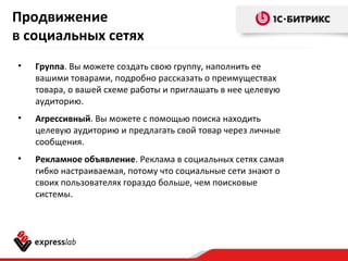 Продвижение
в социальных сетях
• Группа. Вы можете создать свою группу, наполнить ее
вашими товарами, подробно рассказать о преимуществах
товара, о вашей схеме работы и приглашать в нее целевую
аудиторию.
• Агрессивный. Вы можете с помощью поиска находить
целевую аудиторию и предлагать свой товар через личные
сообщения.
• Рекламное объявление. Реклама в социальных сетях самая
гибко настраиваемая, потому что социальные сети знают о
своих пользователях гораздо больше, чем поисковые
системы.
 