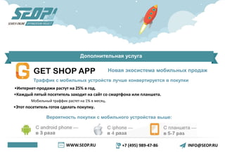 WWW.SEOP.RU +7 (495) 989-47-86 INFO@SEOP.RU
Дополнительная услуга
Новая экосистема мобильных продаж
Траффик с мобильных устройств лучше конвертируется в покупки
•Интернет-продажи растут на 25% в год.
•Каждый пятый посетитель заходит на сайт со смартфона или планшета.
Мобильный траффик растет на 1% в месяц.
•Этот посетитель готов сделать покупку.
Вероятность покупки с мобильного устройства выше:
 