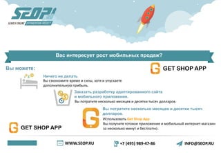 WWW.SEOP.RU +7 (495) 989-47-86 INFO@SEOP.RU
Вас интересует рост мобильных продаж?
Ничего не делать
Вы сэкономите время и силы, хотя и упускаете
дополнительную прибыль.
Заказать разработку адаптированного сайта
и мобильного приложения.
Вы потратите несколько месяцев и десятки тысяч
долларов.
Использовать Get Shop App
Вы получите готовое приложение и мобильный интернет-магазин
за несколько минут и бесплатно.
Вы потратите несколько месяцев и десятки тысяч долларов.
Вы можете:
 