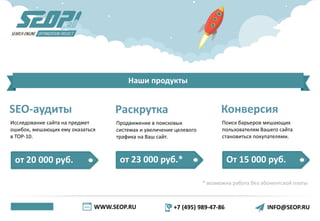 WWW.SEOP.RU +7 (495) 989-47-86 INFO@SEOP.RU
Наши продукты
SEO-аудиты
Исследование сайта на предмет
ошибок, мешающих ему оказаться
в ТОР-10.
от 20 000 руб. от 23 000 руб.* От 15 000 руб.
* возможна работа без абонентской платы
Раскрутка
Продвижение в поисковых
системах и увеличение целевого
трафика на Ваш сайт.
Конверсия
Поиск барьеров мешающих
пользователям Вашего сайта
становиться покупателями.
 