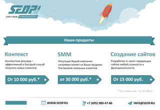 WWW.SEOP.RU +7 (495) 989-47-86 INFO@SEOP.RU
Наши продукты
Контекст
Контекстная реклама –
эффективный и быстрый способ
получить новых клиентов.
От 10 000 руб.* от 30 000 руб.* От 15 000 руб.
* без комиссии – от 30 000 р.
SMM
Репутация Вашей компании
напрямую влияет на Ваши продажи.
Поставляем лояльных клиентов.
Создание сайтов
Разработка «с нуля» продающих
сайтов любой сложности и
функциональности.
 