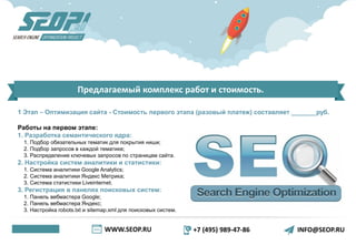 WWW.SEOP.RU +7 (495) 989-47-86 INFO@SEOP.RU
Предлагаемый комплекс работ и стоимость.
1 Этап – Оптимизация сайта - Стоимость первого этапа (разовый платеж) составляет _______руб.
Работы на первом этапе:
1. Разработка семантического ядра:
1. Подбор обязательных тематик для покрытия ниши;
2. Подбор запросов в каждой тематике;
3. Распределение ключевых запросов по страницам сайта.
2. Настройка систем аналитики и статистики:
1. Система аналитики Google Analytics;
2. Система аналитики Яндекс Метрика;
3. Система статистики Liveinternet.
3. Регистрация в панелях поисковых систем:
1. Панель вебмастера Google;
2. Панель вебмастера Яндекс;
3. Настройка robots.txt и sitemap.xml для поисковых систем.
 