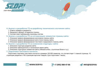 WWW.SEOP.RU +7 (495) 989-47-86 INFO@SEOP.RU
4. Анализ и разработка ТЗ на доработку технического состояния сайта:
1. Ответы сервера и редиректы;
2. Иерархия и формат url-адресов страниц;
3. Соответствие требованиям поисковых систем.
5. Анализ и разработка ТЗ на оптимизацию элементов страниц сайта:
1. Описание правила формирования заголовков страниц сайта;
2. Описание правила формирования мета-тегов страниц сайта;
3. Описание правила формирования текстового содержимого страниц сайта.
6. Анализ и разработка ТЗ на изменение структуры сайта:
1. Описание структура разделов сайта;
2. Описание навигационного и каталожного меню сайта;
3. Описание структурных элементов сайта («Breadcrumbs», ссылочные блоки и т.д.).
7. Подготовка текстового контента:
Подготовка стартового текстового контента в размере 100 000 символов, что соответствует 1 главной странице, 10
страницам разделов и 100 страницам карточек товаров. Срок подготовки 1 месяц.
 
