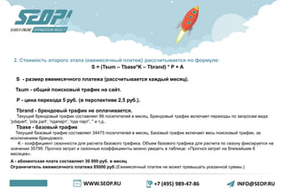 WWW.SEOP.RU +7 (495) 989-47-86 INFO@SEOP.RU
2. Стоимость второго этапа (ежемесячный платеж) рассчитывается по формуле:
S = (Tsum – Тbase*K – Tbrand) * P + A
S - размер ежемесячного платежа (рассчитывается каждый месяц).
Tsum - общий поисковый трафик на сайт.
P - цена перехода 5 руб. (в перспективе 2,5 руб.).
Tbrand - брендовый трафик не оплачивается.
Текущий брендовый трафик составляет 99 посетителей в месяц. Брендовый трафик включает переходы по запросам вида:
'pdapart', 'pda part', 'пдапарт', 'пда парт', '' и т.д..
Tbase - базовый трафик
Текущий базовый трафик составляет 34475 посетителей в месяц. Базовый трафик включает весь поисковый трафик, за
исключением брендового.
K - коэффициент сезонности для расчета базового трафика. Объем базового трафика для расчета по сезону фиксируется на
значении 35799. Прогноз затрат и сезонные коэффициенты можно увидеть в таблице: «Прогноз затрат на ближайшие 6
месяцев».
A - абонентская плата составляет 30 000 руб. в месяц
Ограничитель ежемесячного платежа 85000 руб.(Ежемесячный платеж не может превышать указанной суммы.)
 