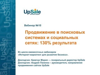 Вебинар №10

     Продвижение в поисковых
     системах и социальных
     сетях: 130% результата
Из цикла ежемесячных вебинаров
«Интернет-маркетинг для развития бизнеса».

Докладчик: Кравчук Мария — генеральный директор UpSale
Докладчик: Андрей Паненко – руководитель направления
продвижения сайтов UpSale
 