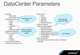 • Licenses                                      • Server room
      • OS License                                     • Rent
      • SQL Server License                             • Cooling
                           Investering vooraf
• Hardware investment                                  • Lighting                   Gekwalificeerd
                                 nodig
      • Server                                         • Cleaning                  personeel nodig
      • Disks                                          • Smoke detectors
      • Racks                                   • Tapes for backup
      • Switches                                • Salary for admin people
      • UPS                                            • Install hardware
      • Network cables Goede inschatting               • Maintain hardware
• Hardware maintanance van de toekomst                 • Apply OS patches
• Power consumption of hardware vereist                • Backup/Restore operations       24/7 beheer?
      • Server                                         • Firewall/DMZ configuration
      • Disk                                           • Clear logfiles
      • Racks                                   • Taxes on Salaries
      • Swithes                                 • Time spent on procurement cycle of hardware
• Insurance of hardware                           / Licenses
• Insurance on server room
 