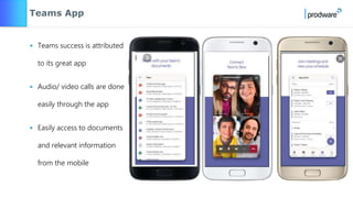 Teams App
• Teams success is attributed
to its great app
• Audio/ video calls are done
easily through the app
• Easily access to documents
and relevant information
from the mobile
 