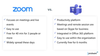 ✓ Productivity platform
✓ Meetings and remote session are
based on Skype for business
✓ Integrated in Office 365 platform
✓ Easy to use within the organization
✓ Currently free for 6 months
✓ Focuses on meetings and live
events
✓ Easy to use
✓ Free for 40 min for 3 people or
more
✓ Widely spread these days
VS.
 