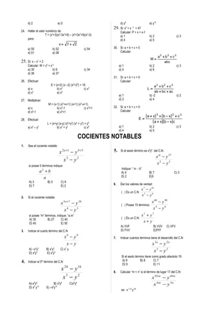 d) 2                                e) 0                                 d) y8                      e) y16
                                                                        29.   Si: x4 + x - 4 = 47
24. Hallar el valor numérico de:                                              Calcular: P = x + x-1
                   T = (x2+3)(x4-3x2+9) – (x4+3x2+9)(x2-3)                    a) 1                       b) 2                      c) 3
    para:                                                                     d) 4                       e) 5
                                          x=      7+ 2
     a) 50                     b) 52                           c) 54    30. Si: a + b + c = 0
     d) 51                     e) 58                                        Calcular:
                                                                                                                   a3 + b3 + c 3
                                                                                                          M=
25. Si: x – x1 = 2                                                                                                     abc
     Calcular: W = x4 + x-4                                                  a) 1                        b) 2                      c) 3
     a) 30                b) 6                                 c) 34         d) 4                        e) 6
     d) 36                e) 37
                                                                        31. Si: a + b + c = 0
26. Efectuar:                                                               Calcular:
                             E = (x+2) (x –2) (x2+22) + 16                                                     a2 + b2 + c 2
     a) x                         b) x2                  c) x3                                          L=
     d) x4                        e) x6                                                                        ab + bc + ac
                                                                             a) 1                        b) -2                     c) 2
27. Multiplicar:                                                             d) 3                        e) 4
                           M = (x-1) (x2+x+1) (x+1) (x2-x+1)
     a) x                         b) x3-1                c) x3+1        32. Si: a + b + c = 0
     d) x6-1                      e) x6+1                                   Calcular:
                                                                                                       ( a + x) 3 + (b − x) 3 + c 3
28. Efectuar:                                                                                     E=
                          L = (x+y) (x-y) (x2+y2) (x4 + y4) + y8
                                                                                                             ( a + x )( b − x ) c
         2
     a) x – y   2
                                  b) x2 + y2               c) x8             a) 1                        b) 2                      c) 3
                                                                             d) 4                        e) 5

                                                              COCIENTES NOTABLES
1.   Sea el cociente notable:

                                          x 2 a +1 − y b +3             5.    Si el sexto término es x8yb del C.N:
                                                                                                                  x m − y 27
                                             x3 − y 2
                                                                                                                   x2 − y3
      si posee 5 términos indique:
                                                                              Indique: “ m - b”
                    a2 + b                                                    A) 4                       B) 7                  C) 3
                      a                                                       D) 2                       E)5
      A) 3                 B) 5            C) 8
                                                                        6.    Dar los valores de verdad:
      D) 7                                 E) 2
                                                                                                  x 7 − y 16
                                                                              ( ) Es un C.N:
                                                                                                  x3 − y6
2.   Si el cociente notable:
                                           x 5 a +7 − y 24                                                 x 60 − y 90
                                                                              ( ) Posee 15 términos:
                                             x4 − y3                                                        x4 − y6
      si posee “m” términos, indique: “a.m”                                                       x7 + y7
      A) 35          B) 27      C) 40                                         ( ) Es un C.N:
      D) 45                     E) 50
                                                                                                   x+ y
                                                                              A) VVF                         B) VVV      C) VFV
3.   Indicar el cuarto término del C.N                                        D) FVV                         E)FFF

                                                x9 − y 9                7.    Indicar cuántos términos tiene el desarrollo del C.N
                                                 x− y                                                      x 3a − y 2 a
      A) –x5y3            B) x3y4          C) x7 y
      D) x5y3             E) x2y4
                                                                                                            x3 − y 2
                                                                               Si el sexto término tiene como grado absoluto 19
4.                   to
     Indicar el 5 término del C.N                                              A) 6            B) 8       C) 7
                                                                               D) 9                       E) 11
                                           x 24 − y 16                  8.    Calcular “m + n” si el término de lugar 17 del C.N:
                                            x3 − y 2                                                       x 92 m − y 69 n
      A)-x9y8                   B) x8y9              C)x9y8                                                 x 4 m − y 3n
      D) x6 y14           E) –x y 6 14
                                                                              es: x 1 2 0 y 9 6
 