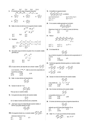 A) 6           B) 7       C) 8          D) 9       E) 10
9.    El cociente que dio origen al siguiente desarrollo:                               19. Al simplificar la siguiente división:
              x135 - x130 + x125 - ....... - x10 + x5 – 1; es:                                   x 1 8 + x 1 6 + x 1 4 + ... + 1
                                                                                                                                    , se obtiene:
              x1 40 − 1                        x1 40 + 1          x1 40 − 1                        x 8 + x 6 + x 4 + ... + 1
     a)                            b)                        c)
               x5 − 1                           x5 + 1             x5 + 1                   a) x10+x8+x6+x4+x2+1                             b) x10- x8+x6- x4+x2-1
                                                                                            c) x10 - x5 + 1                                  d) x10 + x5 + 1
            x1 40 + 1                          x1 40 ± 1
                                                                                            e) x10 + 1
     d)                            e)
              x5 − 1                            x5 + 1
                                                                                        20. En el cociente notable generado por la división:
10. Hallar el número de términos de la siguiente división notable                                                          x 20m + 35 + y 20m − 57
                                                                                                                                   x m +1 + y m − 3
                               150
                                     x   +y     n
                                                                                            Determinar el valor de “m” e indicar el número de términos.
                                                                                            a) 1             b) 2              c) 3
                                      xn + y6                                               d) 4             e) 5
       A) 7               B) 6            C) 5
       D) 4                               E) 8                                          21. Reducir:
                                                                                                                  x 78 − x 76 + x 74 − x 72 + ... x 2 − 1
11. Simplificar                                                                                                                                       2
                                                                                                                x 38 − x 36 + x 34 − x 32 + ... +
                           x 78 + x 76 + x 74 +  + x 2 + 1                                                                                         x2 +1
                   E=
                           x 38 + x 36 + x 34 +  + x 2 + 1                                 a) x40 - 1              b) x40 + 1               c) -x40 + 1
          A) x +1
              40             40
                          B) x – 1 C) x + 1      20
                                                                                            d) x40 - 2              e) x40 + 2
          D) x20                   E) x40
                                                                                        22. En el desarrollo de:
12. Que grado ocupa el termino de grado 34 en el cociente notable                                                              x 45 + a 27
    generado por:
                                                                                                                                   x 1 5 + a9
                             40      20
                                        x         −y                                        hay un término de grado 24, la diferencia de los exponentes de “x”
                                                                                            y “a” es:
                                            x2 − y                                          a) 7            b) 24              c) 5
       A) 4                       B) 5             C) 7                                     d) 6            e) Ninguno
       D) 8                       E) 6
                                                                                        23. Cuál de las siguientes divisiones genera un cociente notable
                                                                                            exacto?
                                                                      x −y
                                                                        a          24
13. El octavo término del desarrollo de la división notable                                      x 1 0 + y1 0            x 1 2 + y1 0             x 25 + y35
                                                                       x b − yc             a)                      b)                       c)
                                                                                                  x 2 − y2                x 6 + y5                 x 5 + y7
      es el monomio x a−96 y1 4 , halle la suma de los exponentes de
                                                                                                 x 1 5 − y 20
      los términos centrales                                                                d)                      e) N.A.
     a) 22            b) 154             c) 44                                                    x 3 + y4
     d) 157           e) 161
                                                                                        24. Calcular el número de términos del cociente notable:
14. Hallar el octavo término del desarrollo de:                                                                                x 2 n − y3m
                                        x 60 − y72                                                                                  x 2 − y3
                                         x +y
                                          5           6
                                                                                            si se cumple que: T20 . T30 = x100 y144
                                                                                            a) 100           b) 150        c) 50
15. Calcular el valor de “n” en:                                                            d) 30            e) 60
                                    x 4 n + 4 − y5 n
                                                                                        25. Dar el número de términos del cociente notable:
                                   x n +1 + y 2n − 3
                                                                                                                                    x n − yn
     Para que sea un cociente notable.
                                                                                                                                    x 2 − y2
16. Si el grado del octavo término del cociente notable                                     si el penúltimo término es: x2 y82
                                          xn −1                                             a) 42              b) 82           c) 86
                                          x3 −1
                                                                                            d) 43              e) 45
     Es 12, hallar el número de términos de su desarrollo.
                                                                                        26. El número de términos que tiene el siguiente desarrollo de:
17. ¿Qué lugar ocupa en el desarrollo del cociente notable, el                                                                 x 4 n − y5 n
    término cuyo grado absoluto es 252?                                                                                             x 4 − y5
                                    x   1 60
                                               −y     280
                                                                                            sabiendo que el t(5) tiene grado absoluto 32, es:
                                         x 4 − y7                                           a) 8             b) 9              c) 10
                                                                                            d) 11            e) N.A.
                                                             x 3m + 9 − y 30
18. Si la siguiente división es un cociente notable                            ,
                                                             x m − ym + 2               27. Hallar “m” y “n” para que el término 60 del cociente:
      entonces el valor de “m” es:                                                                               a1 48 m − b 296 n
                                                                                                                                         ;      sea a56 b708
     a) 1             b) 2                            c) 3                                                         a2 m − b 4n
     d) 4             e) 5
 
