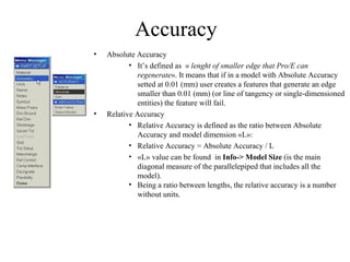 Accuracy
•   Absolute Accuracy
           • It’s defined as « lenght of smaller edge that Pro/E can
             regenerate». It means that if in a model with Absolute Accuracy
             setted at 0.01 (mm) user creates a features that generate an edge
             smaller than 0.01 (mm) (or line of tangency or single-dimensioned
             entities) the feature will fail.
•   Relative Accuracy
           • Relative Accuracy is defined as the ratio between Absolute
             Accuracy and model dimension «L»:
           • Relative Accuracy = Absolute Accuracy / L
           • «L» value can be found in Info-> Model Size (is the main
             diagonal measure of the parallelepiped that includes all the
             model).
           • Being a ratio between lengths, the relative accuracy is a number
             without units.
 