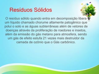 Resíduos Sólidos
O resíduo sólido quando entra em decomposição libera
um líquido chamado chorume altamente patogênico que
polui o solo e as águas subterrâneas além de vetores de
doenças através da proliferação de roedores e insetos,
além da emissão do gás metano para atmosfera, sendo
um gás de efeito estufa 21 vezes mais destruidor da
camada de ozônio que o Gás carbônico.
 