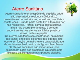 Aterro Sanitário
Aterro sanitário é uma espécie de depósito onde
são descartados resíduos sólidos (lixo)
provenientes de residências, indústrias, hospitais e
construções. Grande parte deste lixo é formada por
não recicláveis. Porém, como a coleta seletiva
ainda não ocorre plenamente, é comum
encontrarmos nos aterros sanitários plásticos,
vidros, metais e papéis.
Os aterros sanitários são construídos, na maioria
das vezes, em locais distantes das cidades. Isto
ocorre em função do mal cheiro e da possibilidade
de contaminação do solo e de água subterrâneas.
Os aterros sanitários são importantes, pois
solucionam parte dos problemas causados pelo
excesso de lixo gerado nas grandes cidades.
 