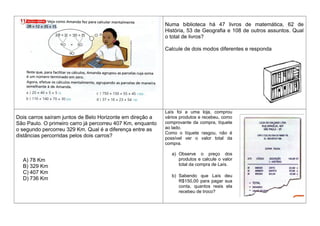 Numa biblioteca há 47 livros de matemática, 62 de
História, 53 de Geografia e 108 de outros assuntos. Qual
o total de livros?
Calcule de dois modos diferentes e responda
Dois carros saíram juntos de Belo Horizonte em direção a
São Paulo. O primeiro carro já percorreu 407 Km, enquanto
o segundo percorreu 329 Km. Qual é a diferença entre as
distâncias percorridas pelos dois carros?
A) 78 Km
B) 329 Km
C) 407 Km
D) 736 Km
Laís foi a uma loja, comprou
vários produtos e recebeu, como
comprovante da compra, tíquete
ao lado.
Como o tíquete rasgou, não é
possível ver o valor total da
compra.
a) Observe o preço dos
produtos e calcule o valor
total da compra de Laís.
b) Sabendo que Laís deu
R$150,00 para pagar sua
conta, quantos reais ela
recebeu de troco?
 