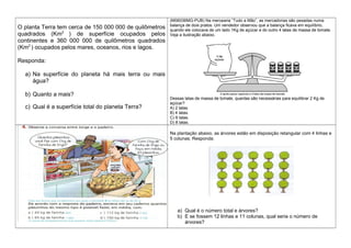 O planta Terra tem cerca de 150 000 000 de quilômetros
quadrados (Km2
) de superfície ocupados pelos
continentes e 360 000 000 de quilômetros quadrados
(Km2
) ocupados pelos mares, oceanos, rios e lagos.
Responda:
a) Na superfície do planeta há mais terra ou mais
água?
b) Quanto a mais?
c) Qual é a superfície total do planeta Terra?
(M06036MG-PUB) Na mercearia “Tudo a Mão”, as mercadorias são pesadas numa
balança de dois pratos. Um vendedor observou que a balança ficava em equilíbrio,
quando ele colocava de um lado 1Kg de açúcar e do outro 4 latas de massa de tomate.
Veja a ilustração abaixo.
Dessas latas de massa de tomate, quantas são necessárias para equilibrar 2 Kg de
açúcar?
A) 2 latas.
B) 4 latas.
C) 6 latas.
D) 8 latas.
Na plantação abaixo, as árvores estão em disposição retangular com 4 linhas e
5 colunas. Responda:
a) Qual é o número total e árvores?
b) E se fossem 12 linhas e 11 colunas, qual seria o número de
árvores?
 