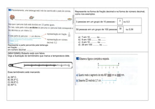 Represente a parte percorrida pela tartaruga:
em fração: ..........
em número decimal: ...........
Represente na forma de fração decimal e na forma de número decimal,
como nos exemplos:
3 pessoas em um grupo de 10 pessoas - ou 0,3
59 pessoas em um grupo de 100 pessoas - ou 0,59
a) 7 em 10 .......... ou .........
b) 9 em 100 .......... ou .......
c) 4 em 10 ........... ou ........
d) 26 em 100 .......... ou ........
(M04150MG) Roberto está com febre.
Veja a ilustração do termômetro que marca a temperatura dele.
Esse termômetro está marcando
A) 39º C.
B) 39,3º C.
C) 39,5º C.
D) 40º C.
3
10
59
100
 