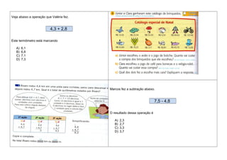 Veja abaixo a operação que Valéria fez.
4,3 + 2,8
Este termômetro está marcando
A) 6,1
B) 6,8
C) 7,1
D) 7,3
Marcos fez a subtração abaixo.
7,5 - 4,8
O resultado dessa operação é
A) 2,3
B) 2,7
C) 3,3
D) 3,7
 