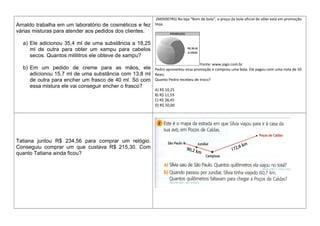 Arnaldo trabalha em um laboratório de cosméticos e fez
várias misturas para atender aos pedidos dos clientes.
a) Ele adicionou 35,4 ml de uma substância a 18,25
ml de outra para obter um xampu para cabelos
secos. Quantos mililitros ele obteve de xampu?
b) Em um pedido de creme para as mãos, ele
adicionou 15,7 ml de uma substância com 13,8 ml
de outra para encher um frasco de 40 ml. Só com
essa mistura ele vai conseguir encher o frasco?
(M05007RS) Na loja “Bom de bola“, o preço da bola oficial de vôlei está em promoção.
Veja.
Fonte: www.jogo.com.br
Pedro aproveitou essa promoção e comprou uma bola. Ele pagou com uma nota de 50
Reais.
Quanto Pedro recebeu de troco?
A) R$ 10,25
B) R$ 11,55
C) R$ 28,45
D) R$ 50,00
Tatiana juntou R$ 234,56 para comprar um relógio.
Conseguiu comprar um que custava R$ 215,30. Com
quanto Tatiana ainda ficou?
 