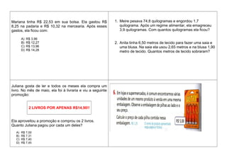 Mariana tinha R$ 22,53 em sua bolsa. Ela gastou R$
8,25 na padaria e R$ 10,32 na mercearia. Após esses
gastos, ela ficou com:
A) R$ 3,96
B) R$ 12,27
C) R$ 13,96
D) R$ 14,28
1. Meire pesava 74,8 quilogramas e engordou 1,7
quilograma. Após um regime alimentar, ela emagreceu
3,9 quilogramas. Com quantos quilogramas ela ficou?
2. Anita tinha 6,50 metros de tecido para fazer uma saia e
uma blusa. Na saia ela usou 2,65 metros e na blusa 1,90
metro de tecido. Quantos metros de tecido sobraram?
Juliana gosta de ler e todos os meses ela compra um
livro. No mês de maio, ela foi à livraria e viu a seguinte
promoção:
2 LIVROS POR APENAS R$14,90!!
Ela aproveitou a promoção e comprou os 2 livros.
Quanto Juliana pagou por cada um deles?
A) R$ 7,00
B) R$ 7,31
C) R$ 7,40
D) R$ 7,45
 